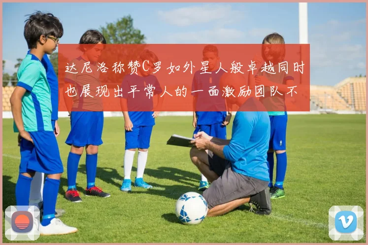 达尼洛称赞C罗如外星人般卓越同时也展现出平常人的一面激励团队不断进步