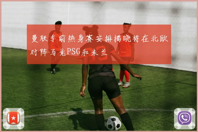 曼联季前热身赛安排揭晓将在北欧对阵马竞PSG和米兰