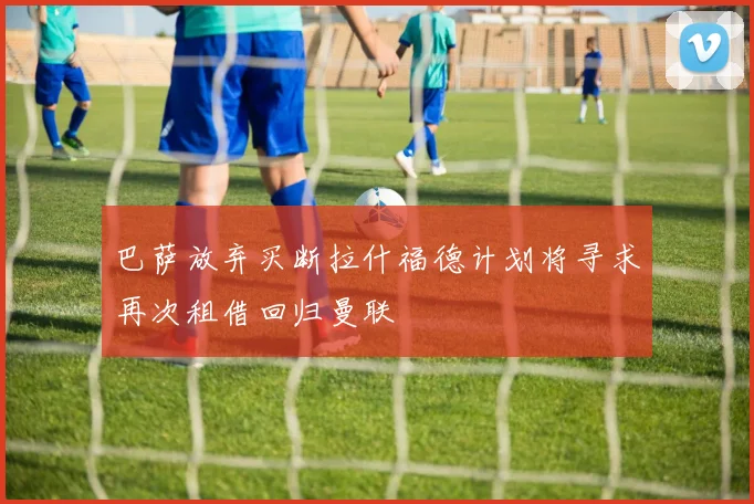 巴萨放弃买断拉什福德计划将寻求再次租借回归曼联