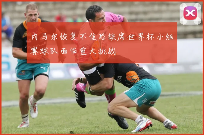 内马尔恢复不佳恐缺席世界杯小组赛球队面临重大挑战