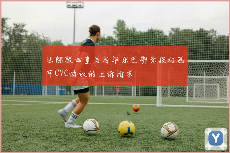 法院驳回皇马与毕尔巴鄂竞技对西甲CVC协议的上诉请求