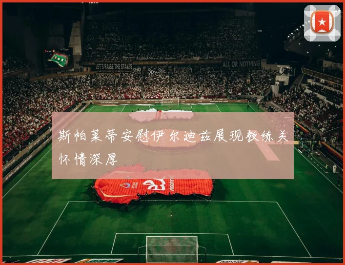 斯帕莱蒂安慰伊尔迪兹展现教练关怀情深厚