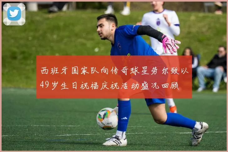 西班牙国家队向传奇球星劳尔致以49岁生日祝福庆祝活动盛况回顾
