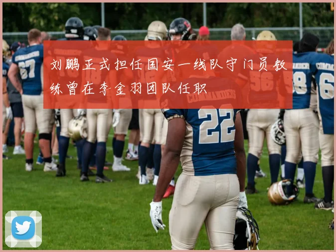 刘鹏正式担任国安一线队守门员教练曾在李金羽团队任职