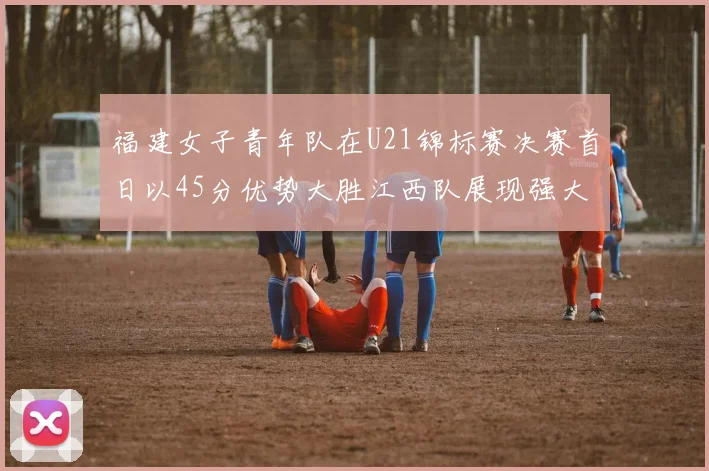 福建女子青年队在U21锦标赛决赛首日以45分优势大胜江西队展现强大实力