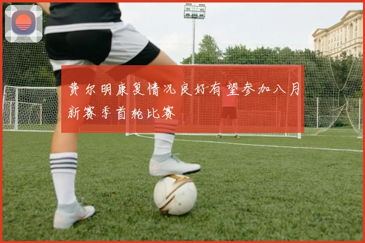 费尔明康复情况良好有望参加八月新赛季首轮比赛
