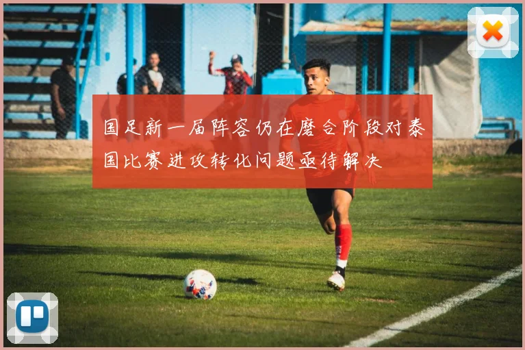 国足新一届阵容仍在磨合阶段对泰国比赛进攻转化问题亟待解决