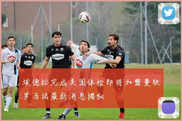埃德松完成美国体检即将加盟曼联罗马诺最新消息揭秘