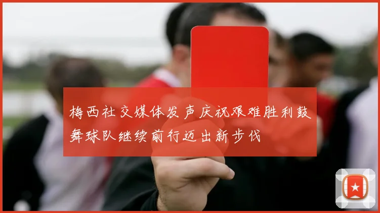 梅西社交媒体发声庆祝艰难胜利鼓舞球队继续前行迈出新步伐