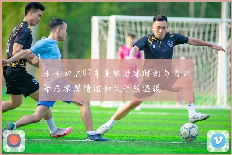 卡卡回忆07年曼联进球时刻与马尔蒂尼深厚情谊如父子般温暖