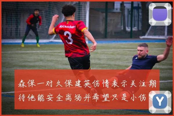 森保一对久保建英伤情表示关注期待他能安全离场并希望只是小伤害