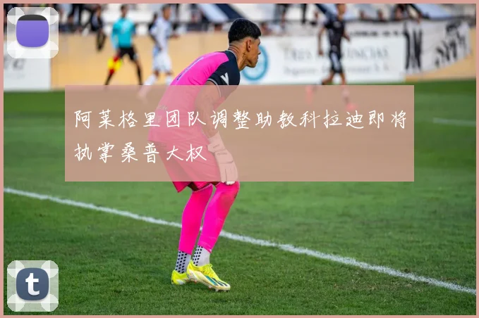 阿莱格里团队调整助教科拉迪即将执掌桑普大权