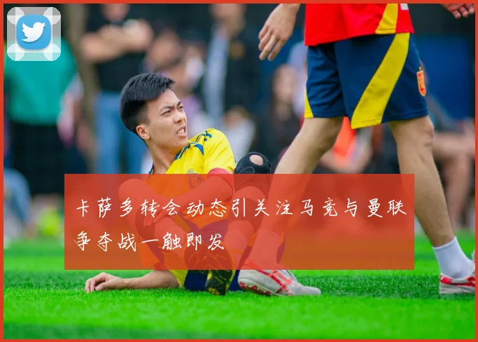 卡萨多转会动态引关注马竞与曼联争夺战一触即发