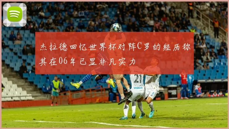 杰拉德回忆世界杯对阵C罗的经历称其在06年已显非凡实力