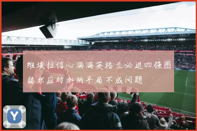 维埃拉信心满满英格兰必进四强图赫尔应对加纳平局不成问题