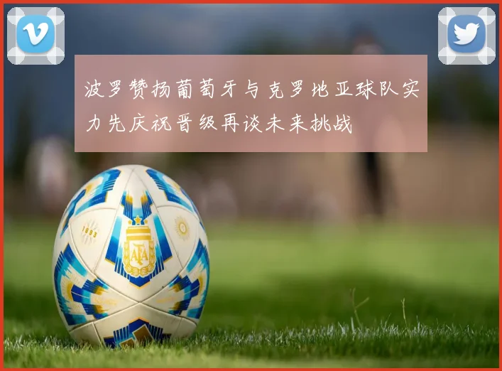 波罗赞扬葡萄牙与克罗地亚球队实力先庆祝晋级再谈未来挑战