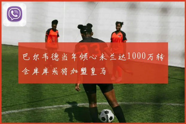 巴尔韦德当年倾心米兰达1000万转会库库或将加盟皇马